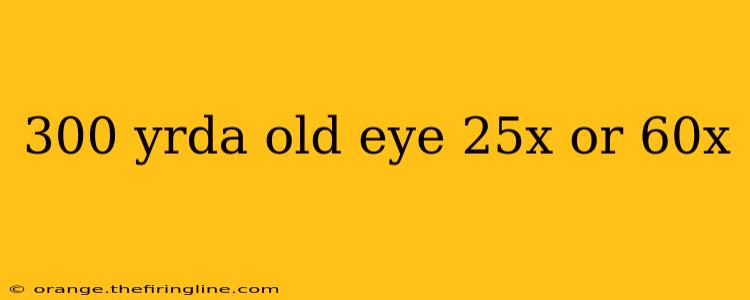 300 yrda old eye 25x or 60x