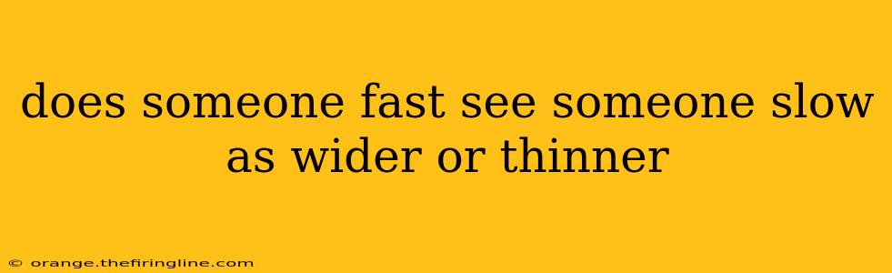 does someone fast see someone slow as wider or thinner