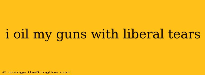 i oil my guns with liberal tears