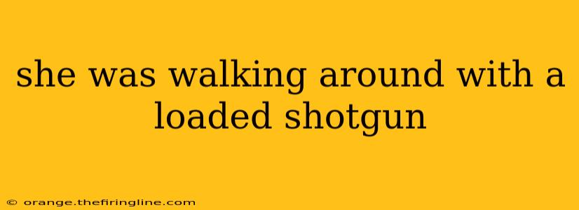 she was walking around with a loaded shotgun